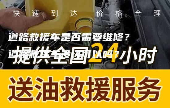 道路救援车是否需要维修？道路救援车没坏可以吗？