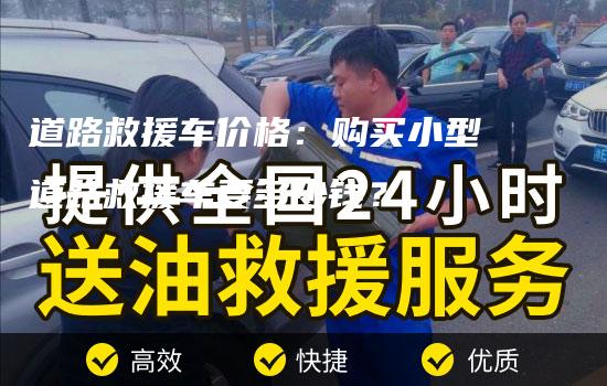 道路救援车价格：购买小型道路救援车要多少钱？