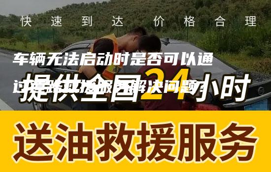 车辆无法启动时是否可以通过道路救援服务解决问题？