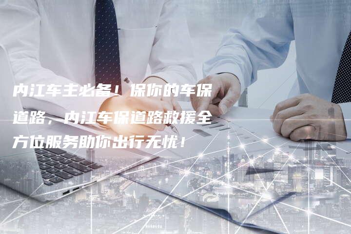 内江车主必备！保你的车保道路，内江车保道路救援全方位服务助你出行无忧！