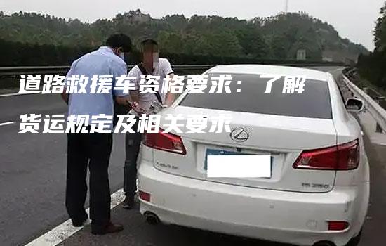 道路救援车资格要求：了解货运规定及相关要求