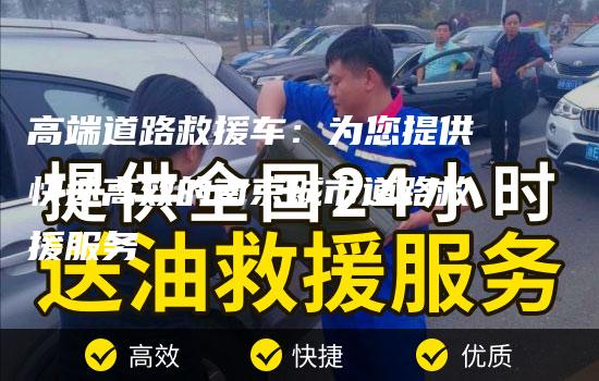 高端道路救援车：为您提供快速高效的南京城市道路救援服务