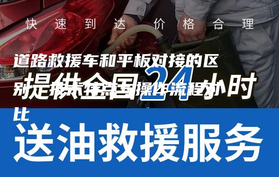 道路救援车和平板对接的区别：技术特点与操作流程对比