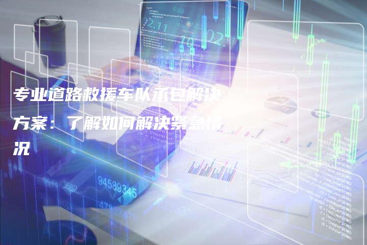 专业道路救援车队承包解决方案：了解如何解决紧急情况