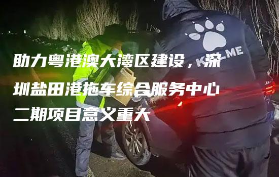 助力粤港澳大湾区建设，深圳盐田港拖车综合服务中心二期项目意义重大