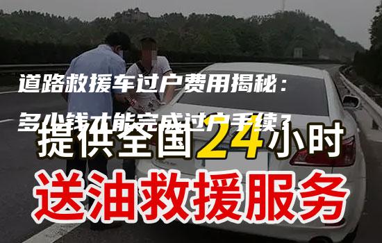 道路救援车过户费用揭秘：多少钱才能完成过户手续？