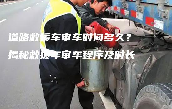 道路救援车审车时间多久？揭秘救援车审车程序及时长