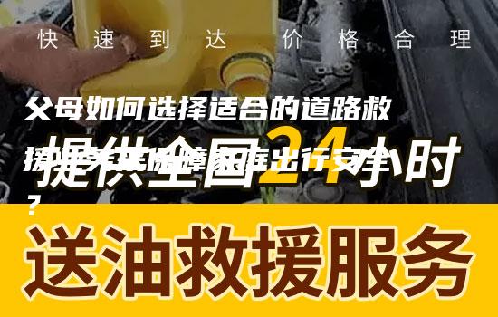 父母如何选择适合的道路救援业务来保障家庭出行安全？