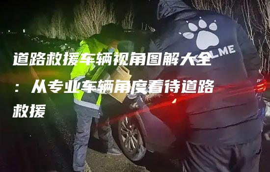 道路救援车辆视角图解大全：从专业车辆角度看待道路救援