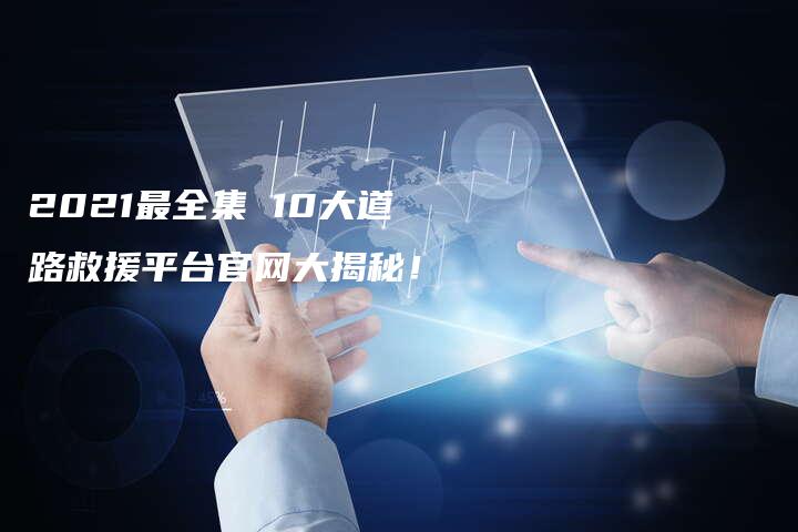 2021最全集 10大道路救援平台官网大揭秘！