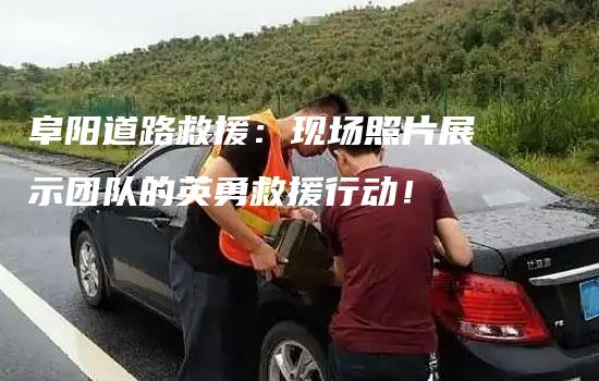 阜阳道路救援：现场照片展示团队的英勇救援行动！