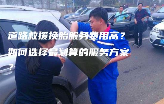 道路救援换胎服务费用高？如何选择最划算的服务方案？