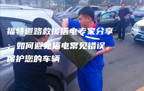 福特道路救援搭电专家分享：如何避免搭电常见错误，保护您的车辆