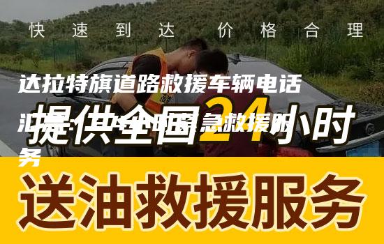 达拉特旗道路救援车辆电话汇总：24小时紧急救援服务