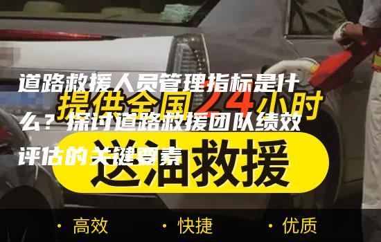 道路救援人员管理指标是什么？探讨道路救援团队绩效评估的关键要素