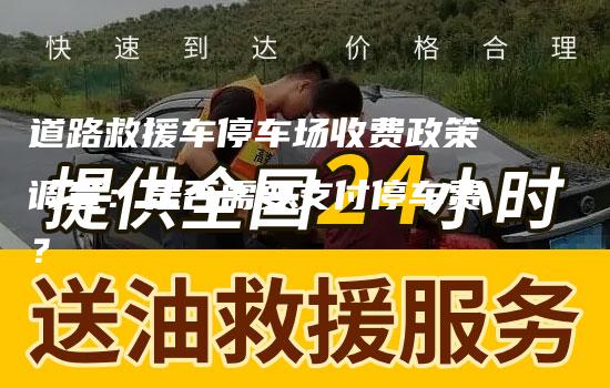 道路救援车停车场收费政策调查：是否需要支付停车费？