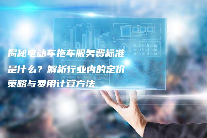 揭秘电动车拖车服务费标准是什么？解析行业内的定价策略与费用计算方法