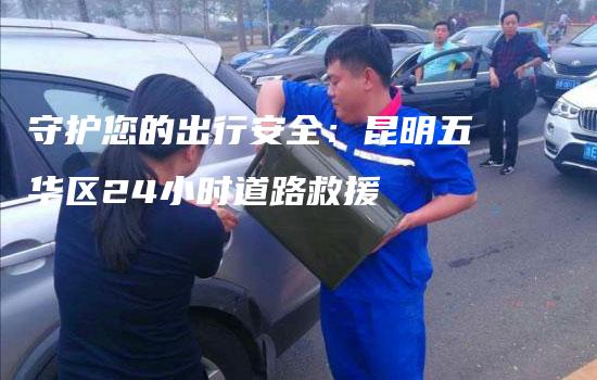 守护您的出行安全：昆明五华区24小时道路救援