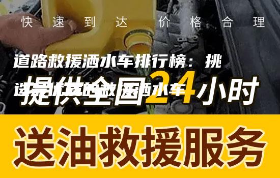 道路救援洒水车排行榜：挑选最优质的救援洒水车