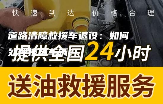 道路清障救援车退役：如何处理报废车辆？