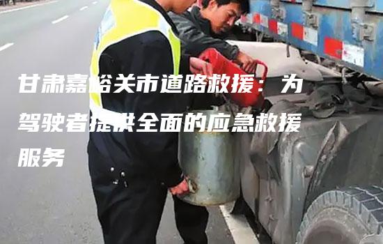 甘肃嘉峪关市道路救援：为驾驶者提供全面的应急救援服务