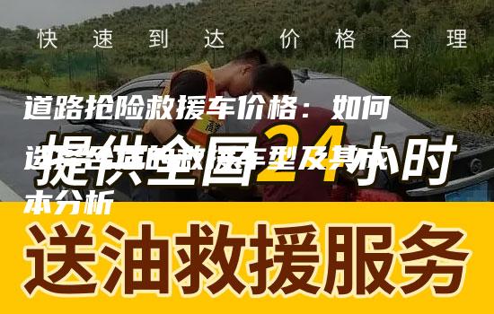 道路抢险救援车价格：如何选择合适的救援车型及其成本分析