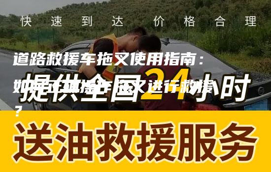 道路救援车拖叉使用指南：如何正确操作拖叉进行救援？