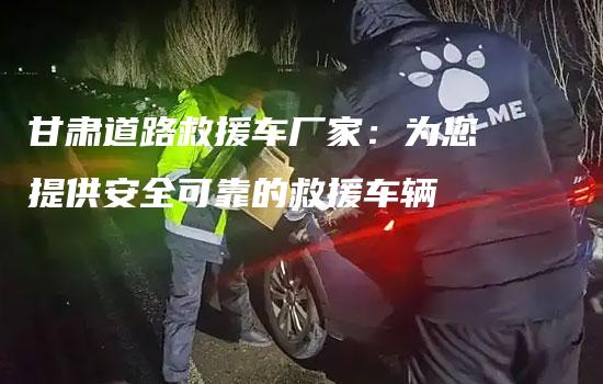 甘肃道路救援车厂家：为您提供安全可靠的救援车辆