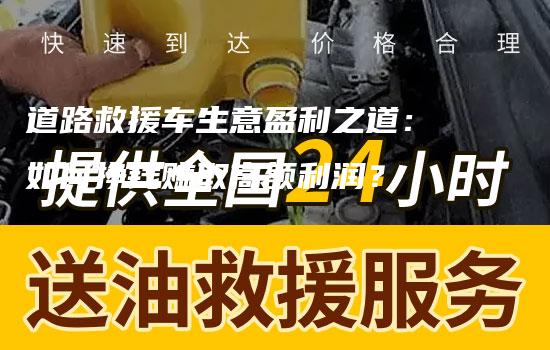 道路救援车生意盈利之道：如何挣钱赚取高额利润？