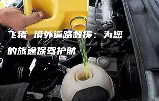 飞猪 境外道路救援：为您的旅途保驾护航