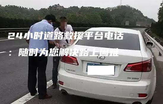 24小时道路救援平台电话：随时为您解决路上困难