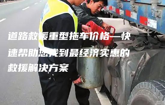 道路救援重型拖车价格—快速帮助您找到最经济实惠的救援解决方案