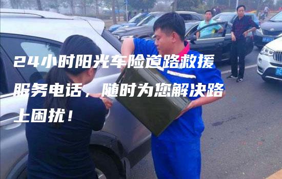 24小时阳光车险道路救援服务电话，随时为您解决路上困扰！