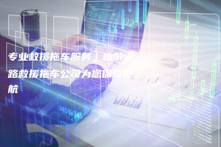 专业救援拖车服务｜仙游道路救援拖车公司为您保驾护航