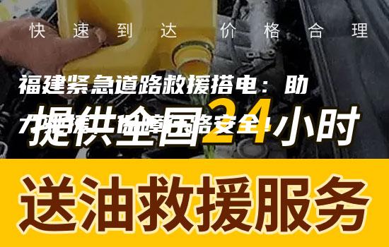 福建紧急道路救援搭电：助力驰援，保障行路安全！