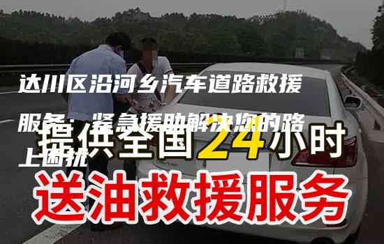 达川区沿河乡汽车道路救援服务：紧急援助解决您的路上困扰