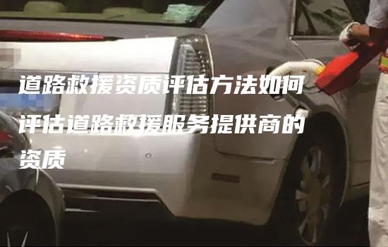 道路救援资质评估方法如何评估道路救援服务提供商的资质