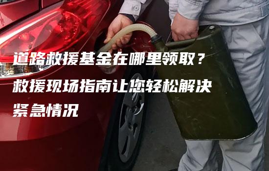 道路救援基金在哪里领取？救援现场指南让您轻松解决紧急情况