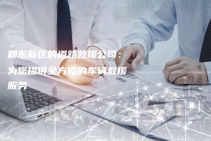 郑东新区的道路救援公司：为您提供全方位的车辆救援服务