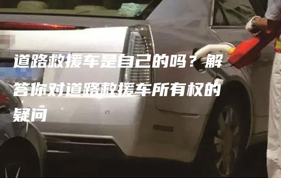 道路救援车是自己的吗？解答你对道路救援车所有权的疑问