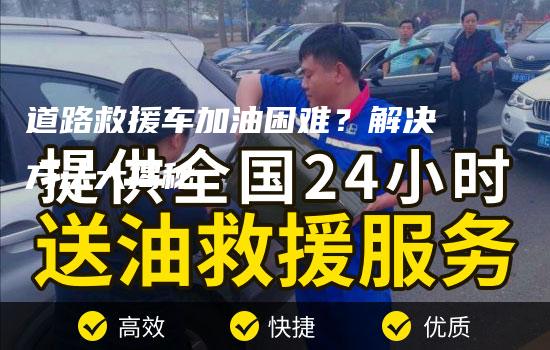 道路救援车加油困难？解决方法大揭秘