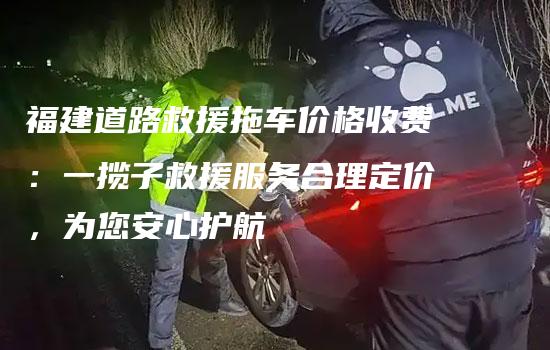 福建道路救援拖车价格收费：一揽子救援服务合理定价，为您安心护航