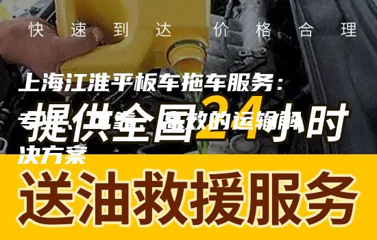 上海江淮平板车拖车服务：专业、可靠、高效的运输解决方案