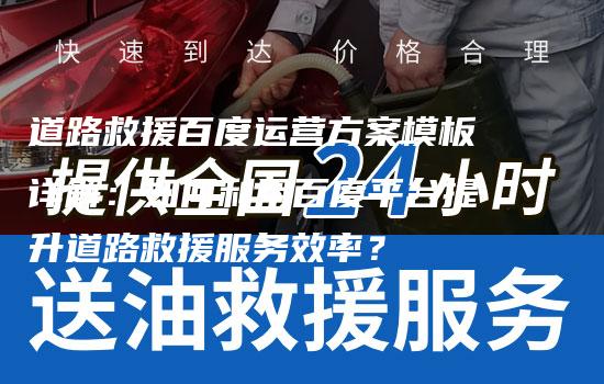 道路救援百度运营方案模板详解：如何利用百度平台提升道路救援服务效率？