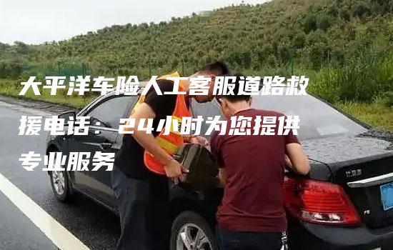 大平洋车险人工客服道路救援电话：24小时为您提供专业服务