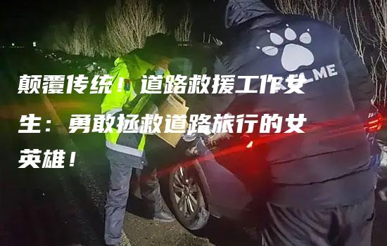 颠覆传统！道路救援工作女生：勇敢拯救道路旅行的女英雄！