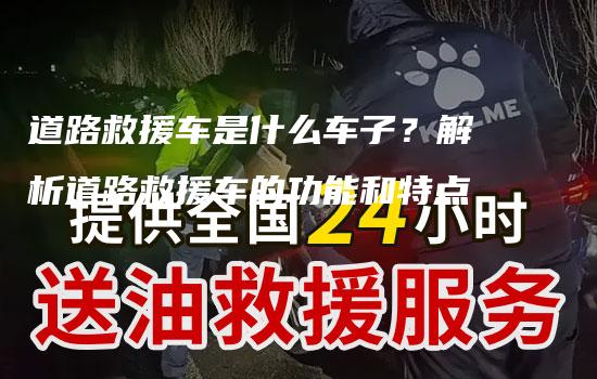 道路救援车是什么车子？解析道路救援车的功能和特点