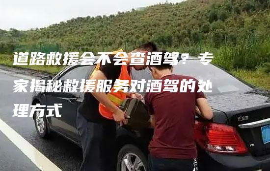 道路救援会不会查酒驾？专家揭秘救援服务对酒驾的处理方式