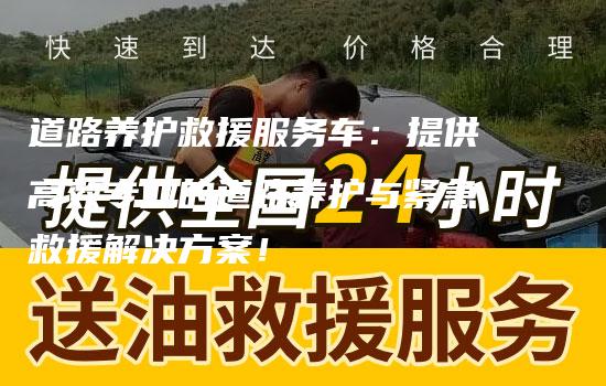 道路养护救援服务车：提供高效专业的道路养护与紧急救援解决方案！