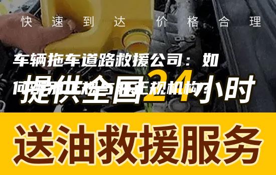 车辆拖车道路救援公司：如何辨别正规与非正规机构？